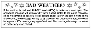 If the weather is bad, call 724-2111 (voice / TTY) to make sure we're open. The answering machine will explain why we're closed. Listen to the entire message since we sometimes ask you to call back to check later in the day. If we're going to be closed, the message will say so by 7:30am. For Deaf consumers, there will be a generic TTY message saying we're closed. This message is always the same no matter why we're closed. 