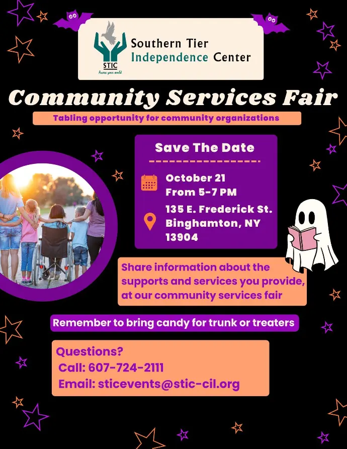 Poster advertising STICs Community Services Fair. It reads Tabling oppertunity for community organizations. Save the date: October 21 from 5-7pm 135 E. Frederick St. Binghamton, NY 13904 Share information about the supports and services you provide at our community services fair. Remember to bring candy for trunk or treaters. Questions? call: 607-724-2111 or email: sticevents@stic-cil.org